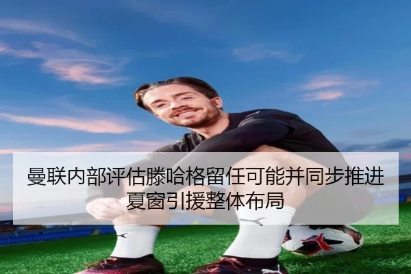 曼联内部评估滕哈格留任可能并同步推进夏窗引援整体布局 | kaiyun