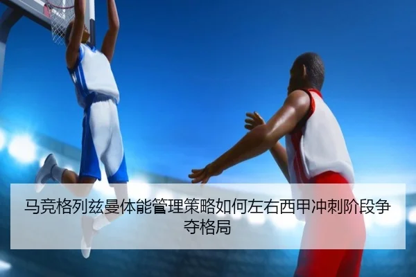 马竞格列兹曼体能管理策略如何左右西甲冲刺阶段争夺格局