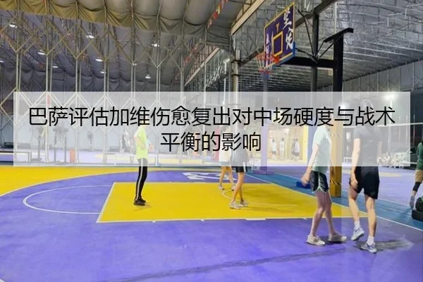 巴萨评估加维伤愈复出对中场硬度与战术平衡的影响