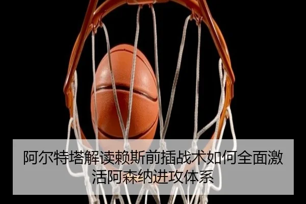 阿尔特塔解读赖斯前插战术如何全面激活阿森纳进攻体系